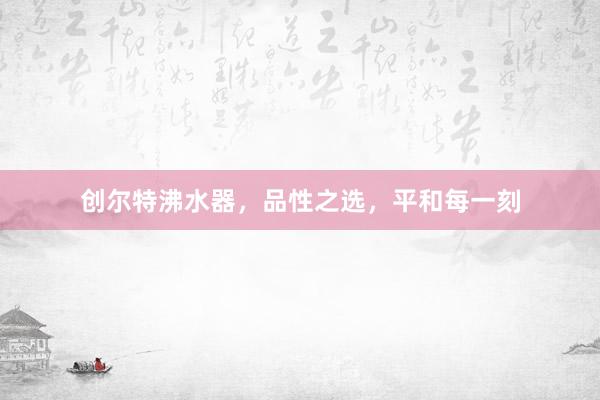 创尔特沸水器，品性之选，平和每一刻