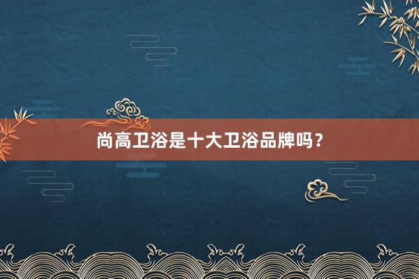 尚高卫浴是十大卫浴品牌吗？