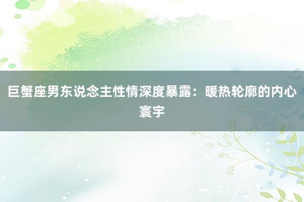 巨蟹座男东说念主性情深度暴露：暖热轮廓的内心寰宇