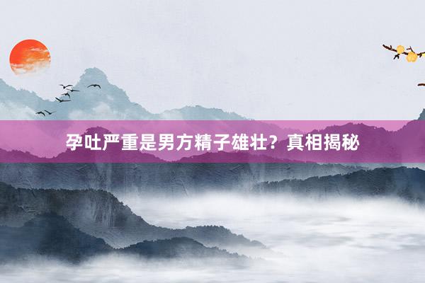 孕吐严重是男方精子雄壮？真相揭秘