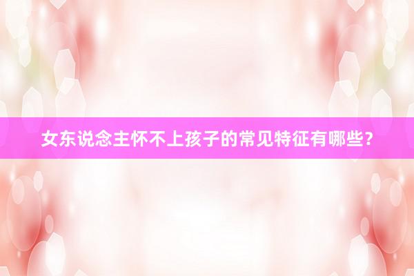 女东说念主怀不上孩子的常见特征有哪些？