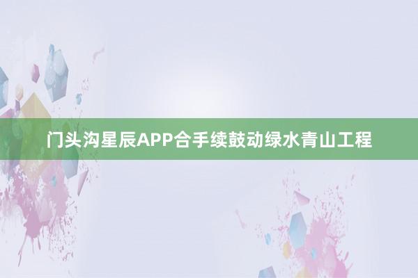 门头沟星辰APP合手续鼓动绿水青山工程